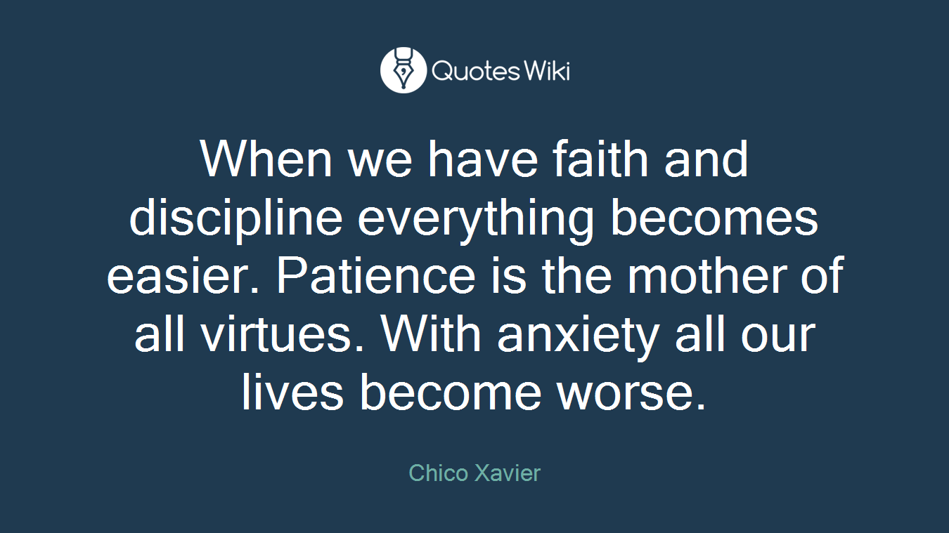When we have faith and discipline everything becomes easier. Patience is the mother of all virtues. With anxiety all our lives become worse.