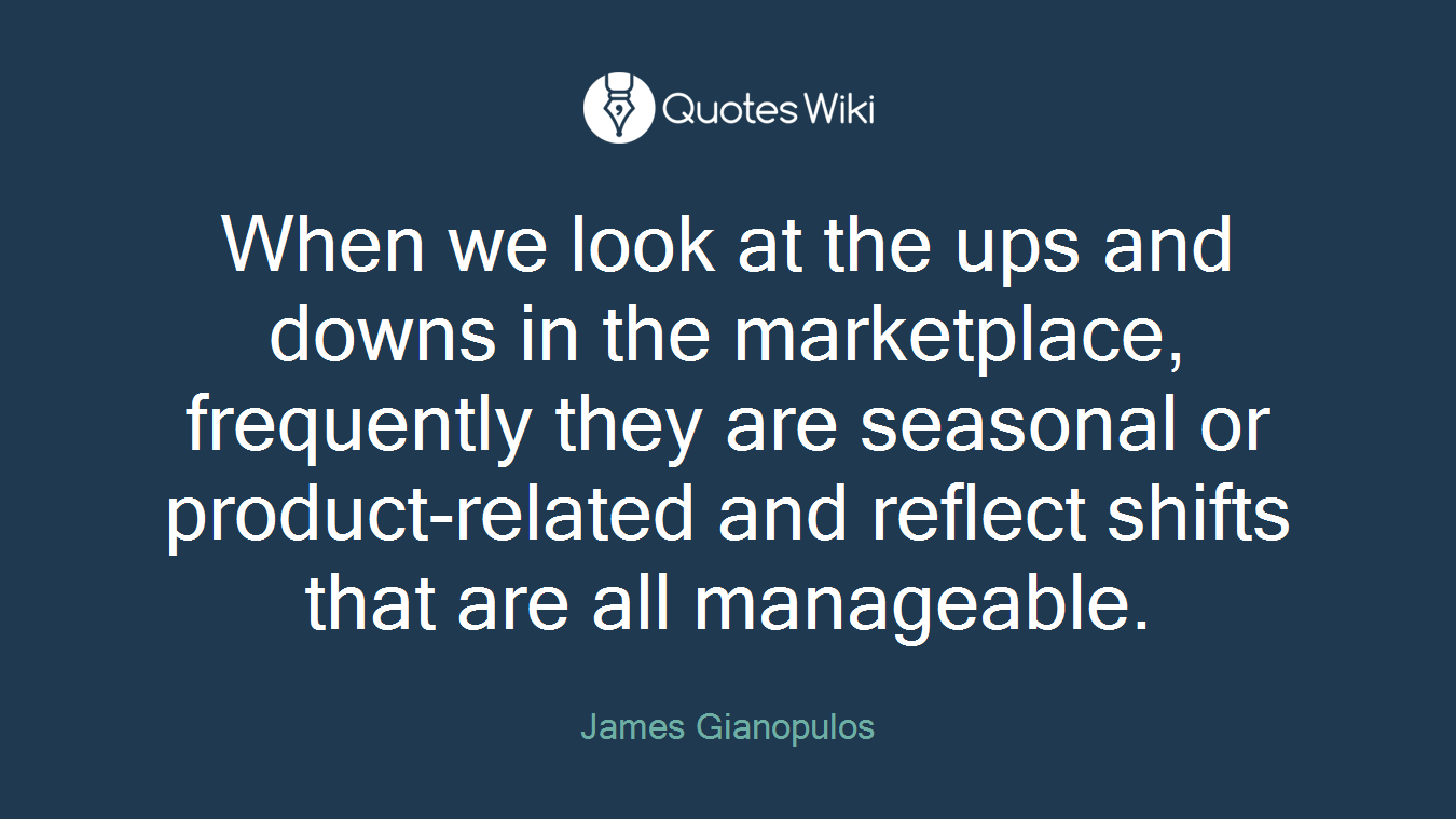 When we look at the ups and downs in the marketplace, frequently they are seasonal or product-related and reflect shifts that are all manageable.