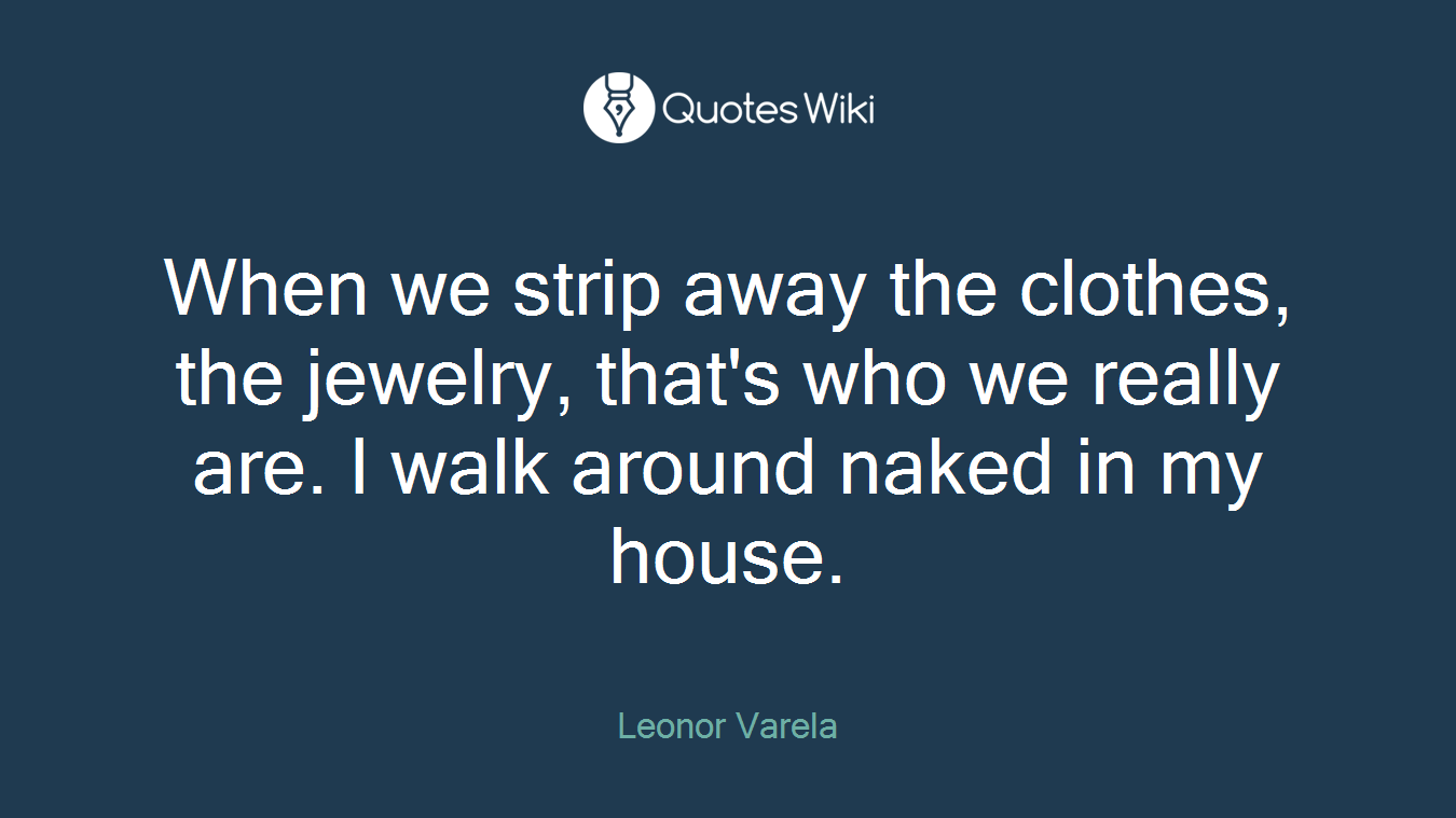 When we strip away the clothes, the jewelry, that's who we really are. I walk around naked in my house.