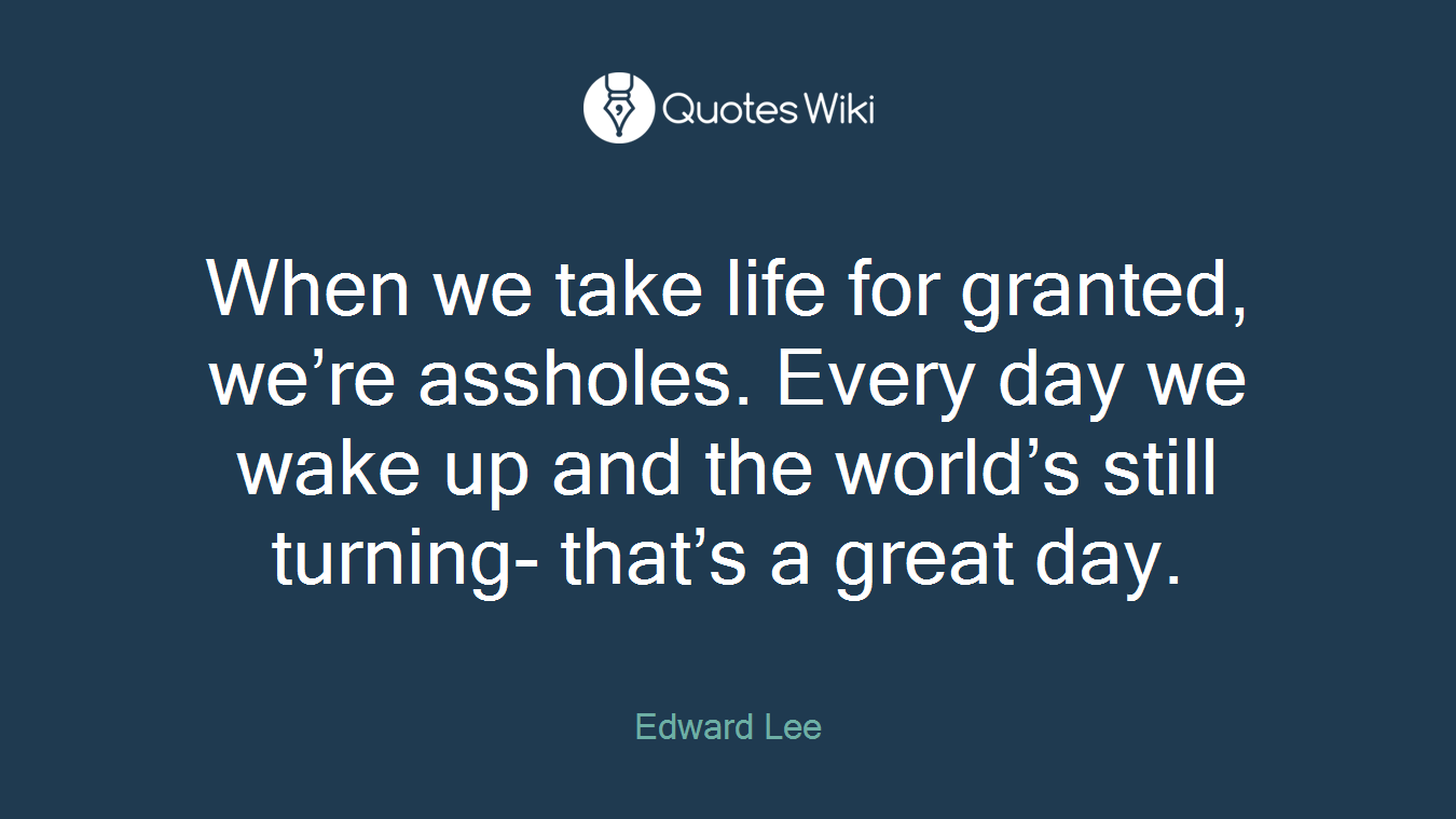When we take life for granted, we’re assholes. Every day we wake up and the world’s still turning- that’s a great day.