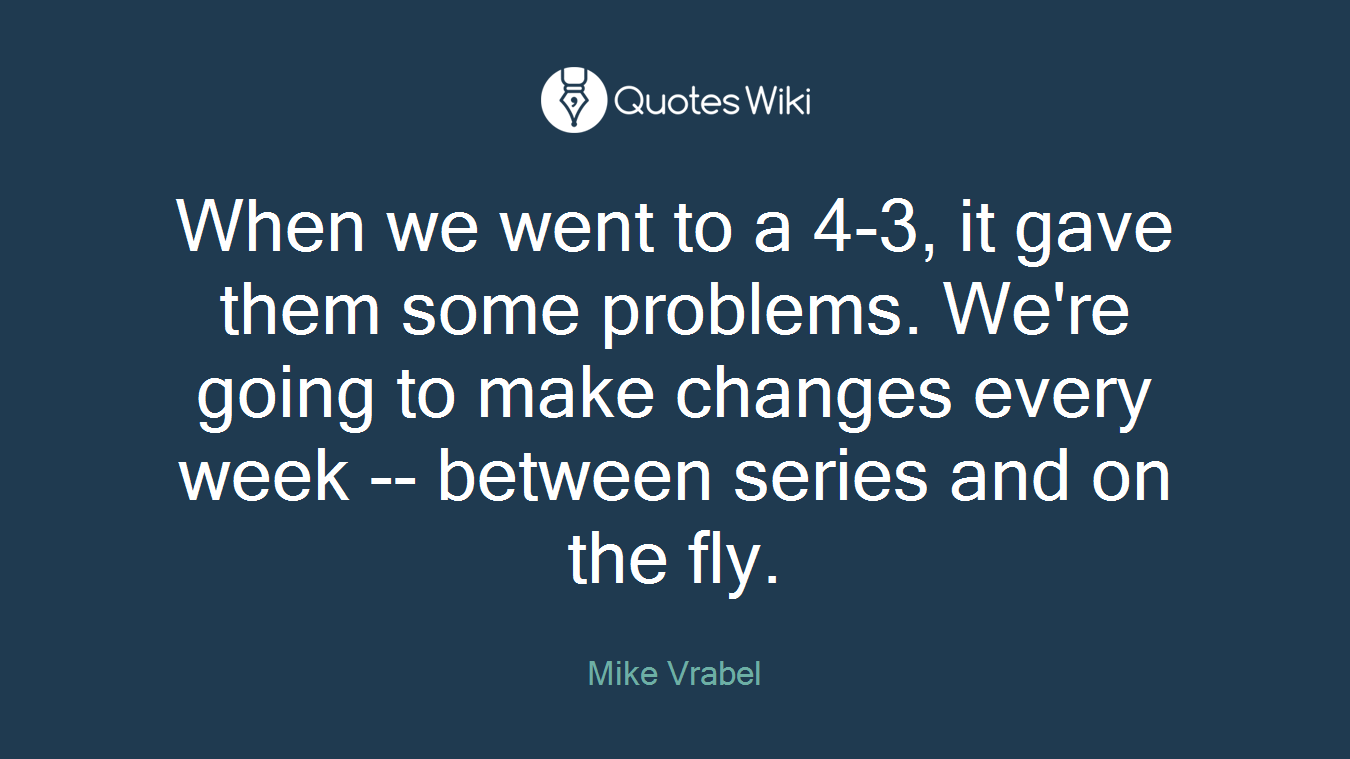 When we went to a 4-3, it gave them some problems. We're going to make changes every week -- between series and on the fly.