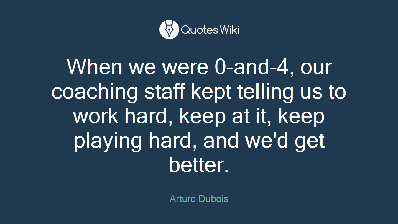 When we were 0-and-4, our coaching staff kept telling us to work hard, keep at it, keep playing hard, and we'd get better.