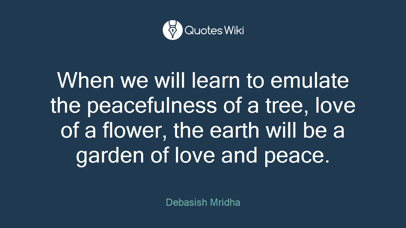 When we will learn to emulate the peacefulness of a tree, love of a flower, the earth will be a garden of love and peace.