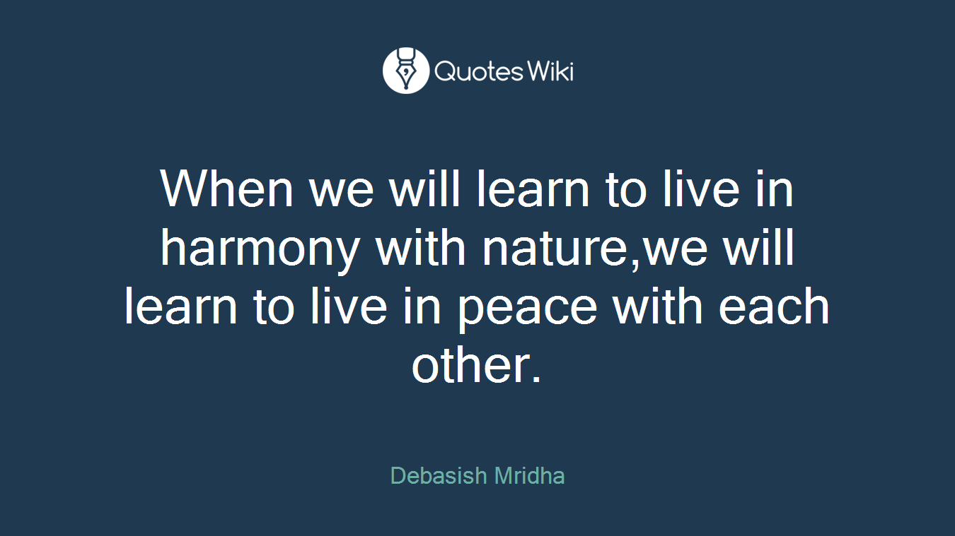 When we will learn to live in harmony with nature,we will learn to live in peace with each other.