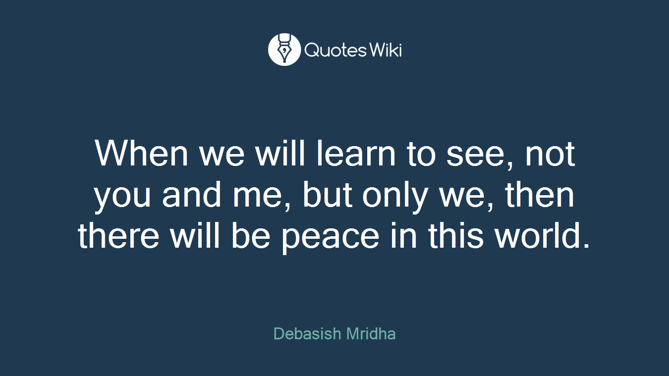 When we will learn to see, not you and me, but only we, then there will be peace in this world.