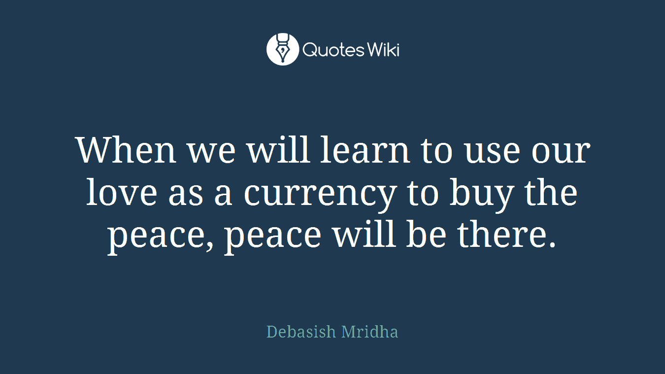 When we will learn to use our love as a currency to buy the peace, peace will be there.