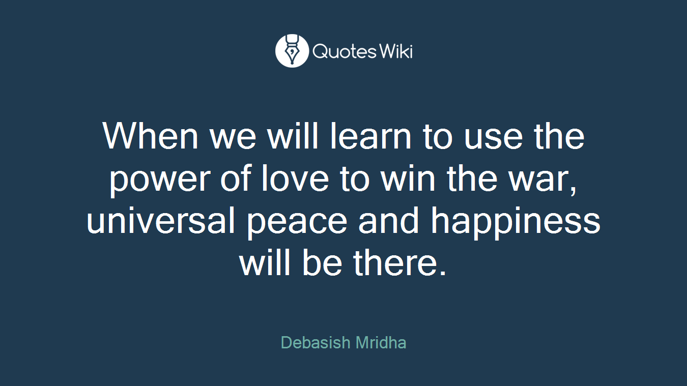 When we will learn to use the power of love to win the war, universal peace and happiness will be there.