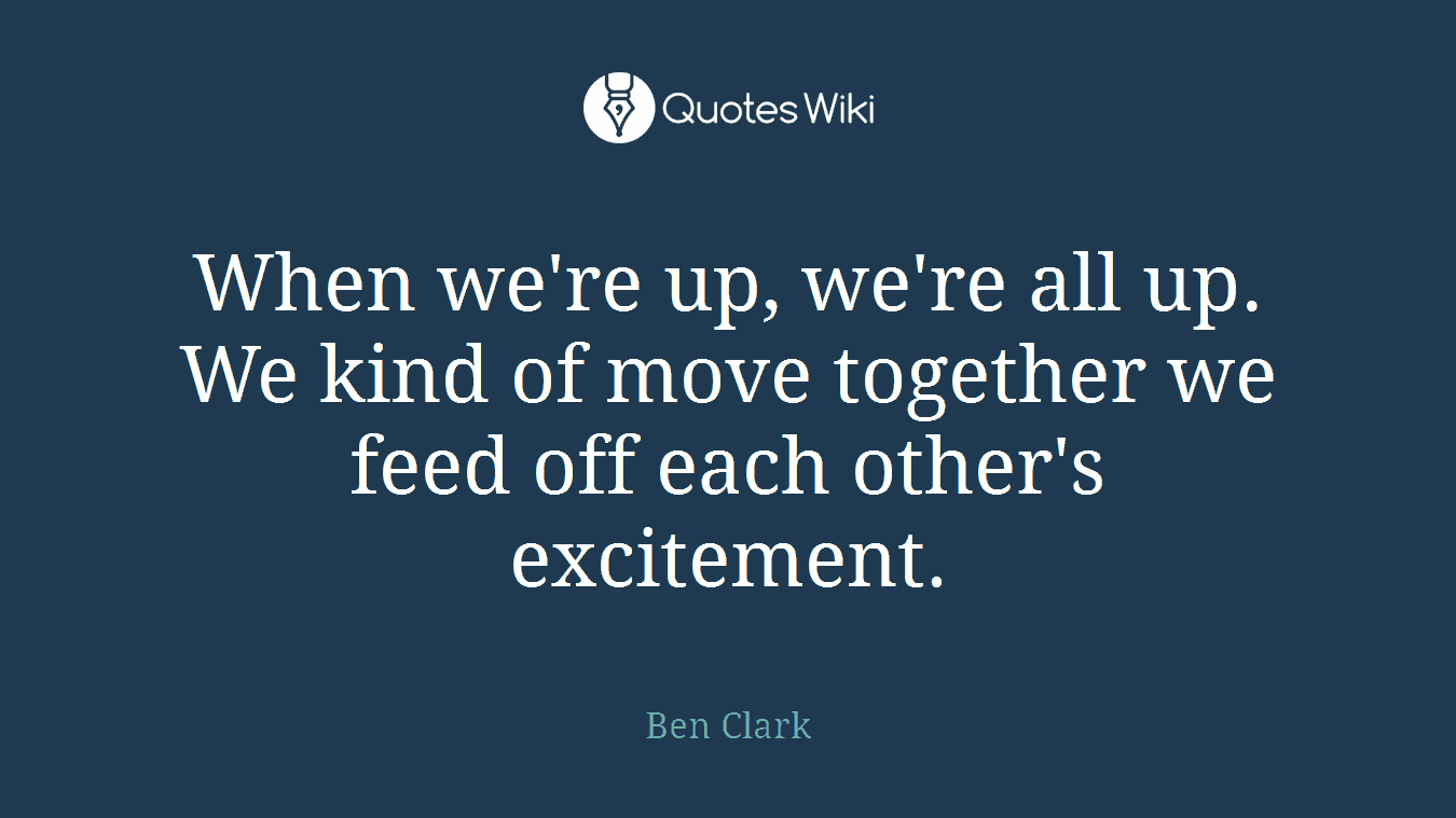 When we're up, we're all up. We kind of move together we feed off each other's excitement.