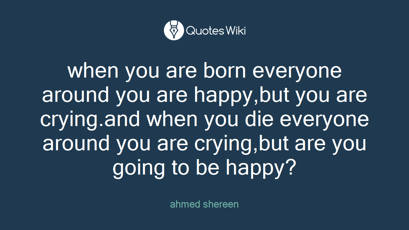 when you are born everyone around you are happy,but you are crying.and when you die everyone around you are crying,but are you going to be happy?