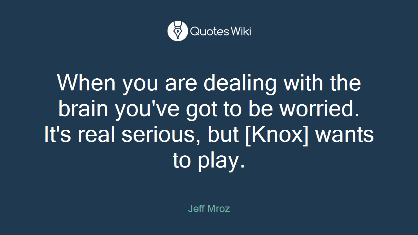 When you are dealing with the brain you've got to be worried. It's real serious, but [Knox] wants to play.