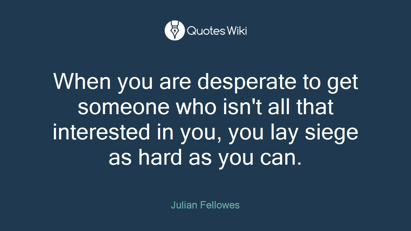 When you are desperate to get someone who isn't all that interested in you, you lay siege as hard as you can.