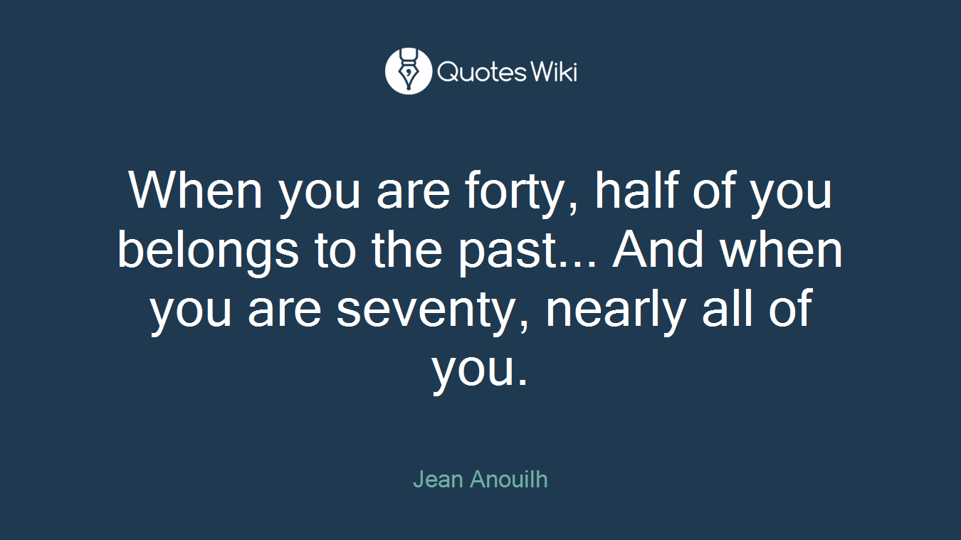 When you are forty, half of you belongs to the past... And when you are seventy, nearly all of you.