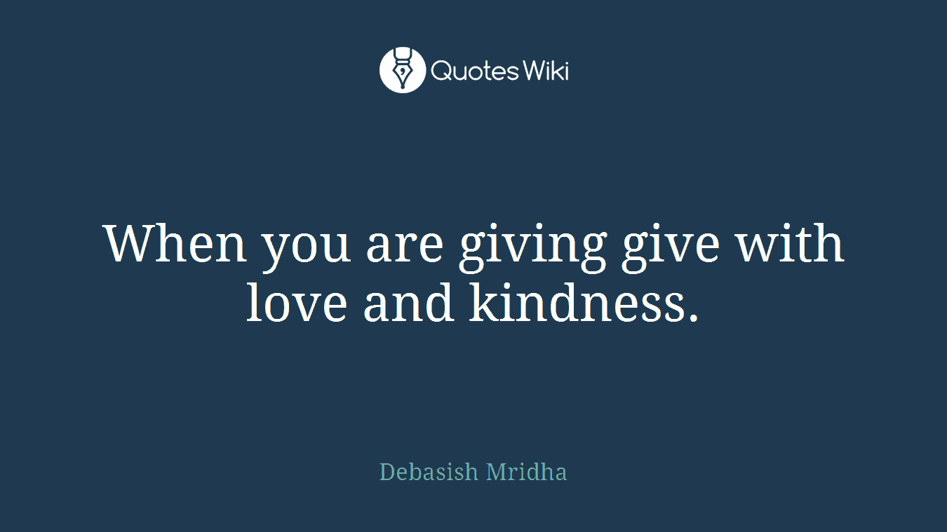 When you are giving give with love and kindness.