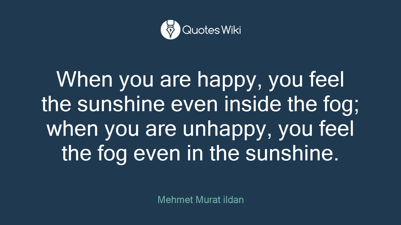 When you are happy, you feel the sunshine even inside the fog; when you are unhappy, you feel the fog even in the sunshine.