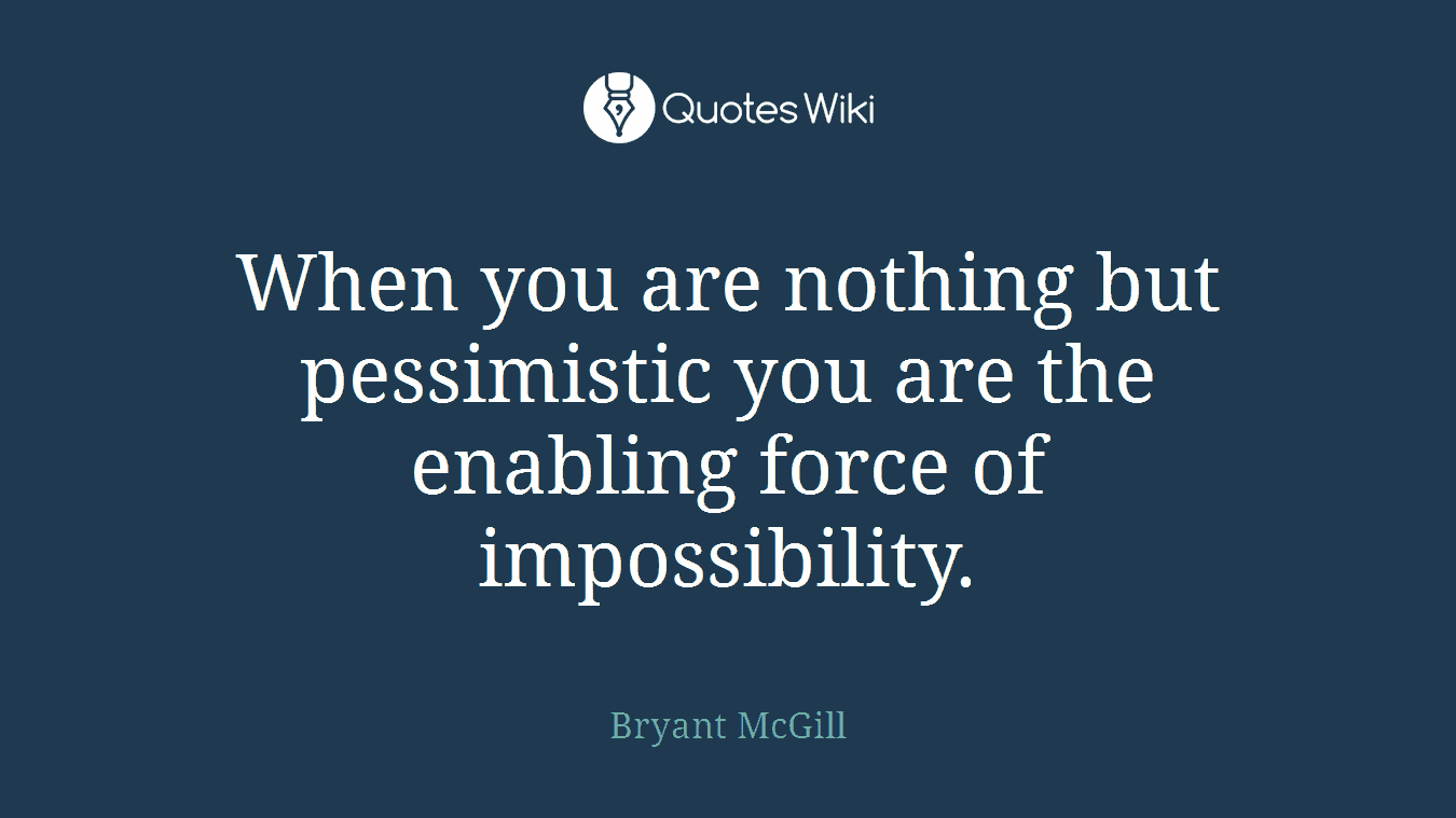 When you are nothing but pessimistic you are the enabling force of impossibility.