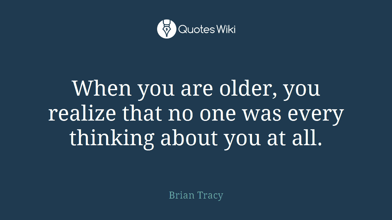 When you are older, you realize that no one was every thinking about you at all.