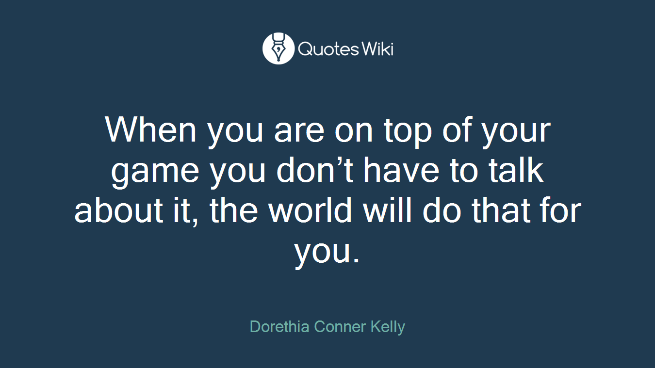 When you are on top of your game you don’t have to talk about it, the world will do that for you.