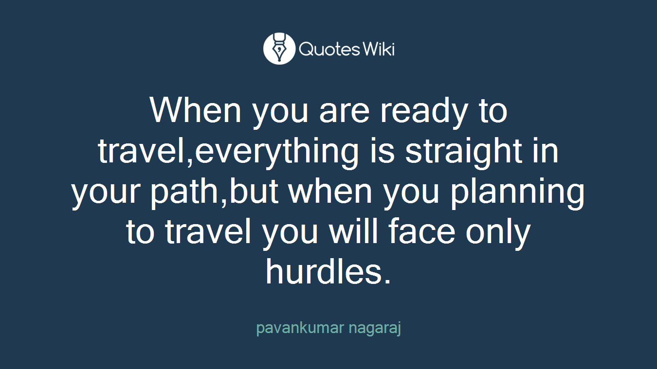 When you are ready to travel,everything is straight in your path,but when you planning to travel you will face only hurdles.