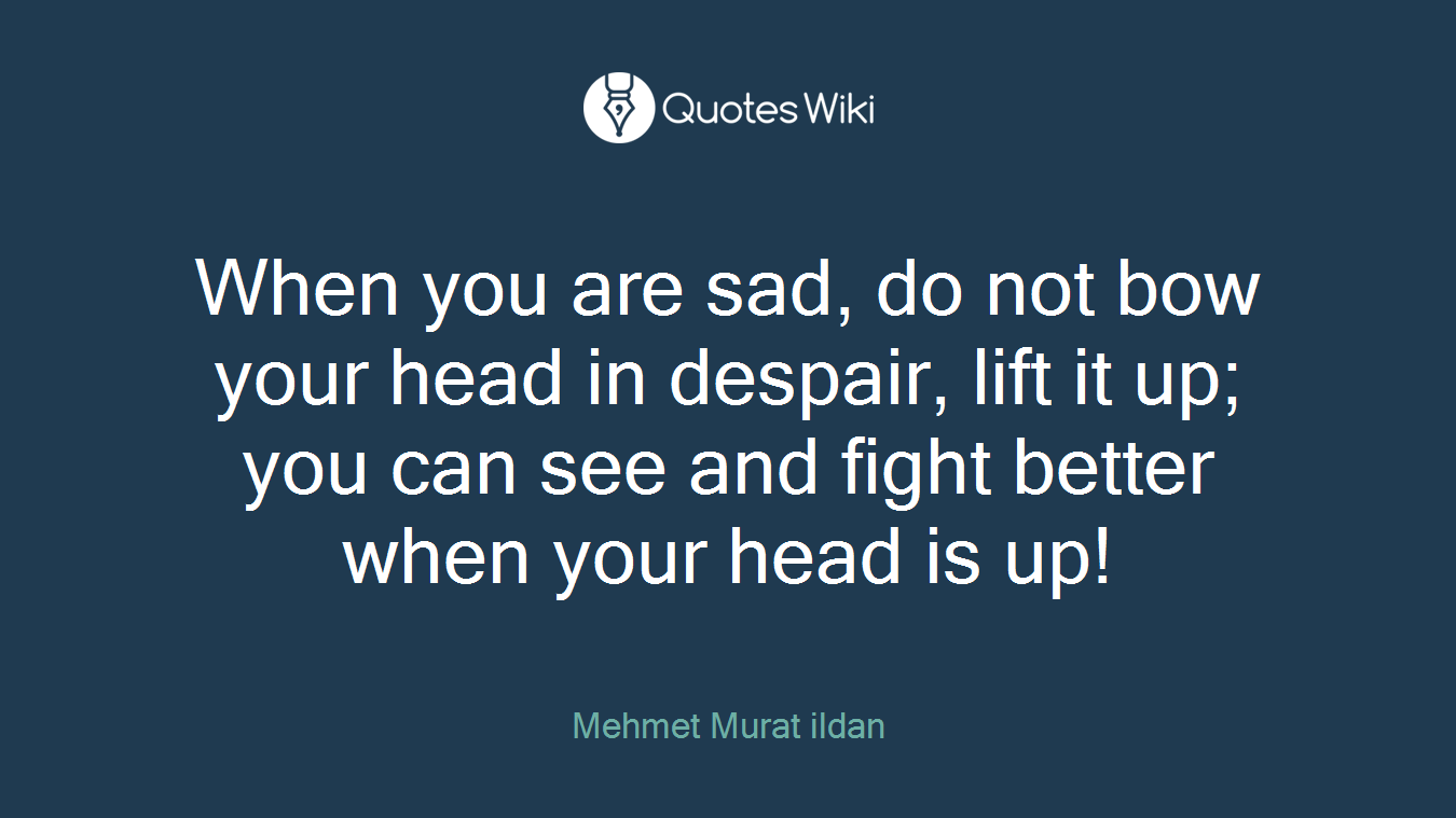 When you are sad, do not bow your head in despair, lift it up; you can see and fight better when your head is up!