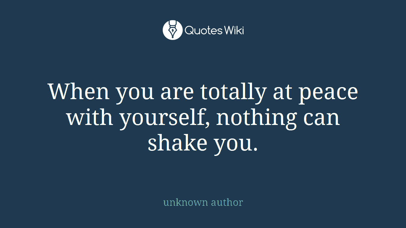 When you are totally at peace with yourself, nothing can shake you.
