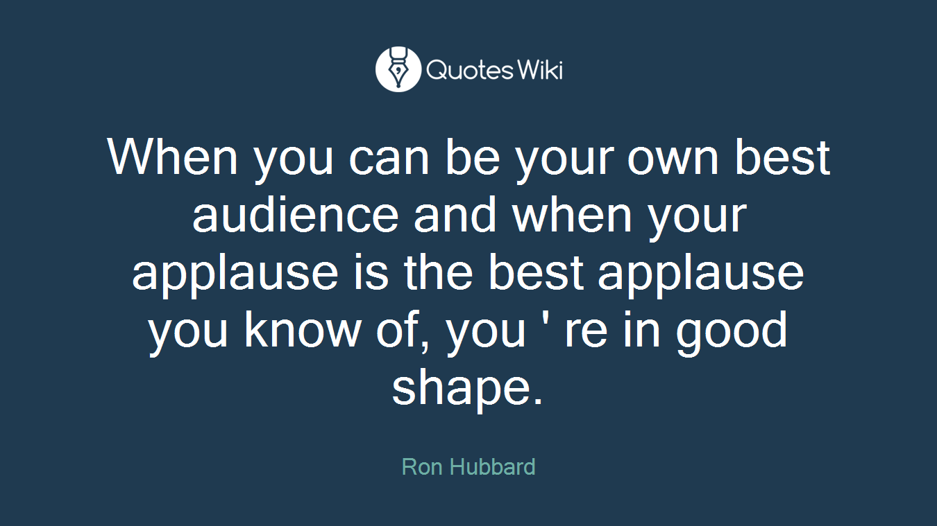 When you can be your own best audience and when your applause is the best applause you know of, you ' re in good shape.