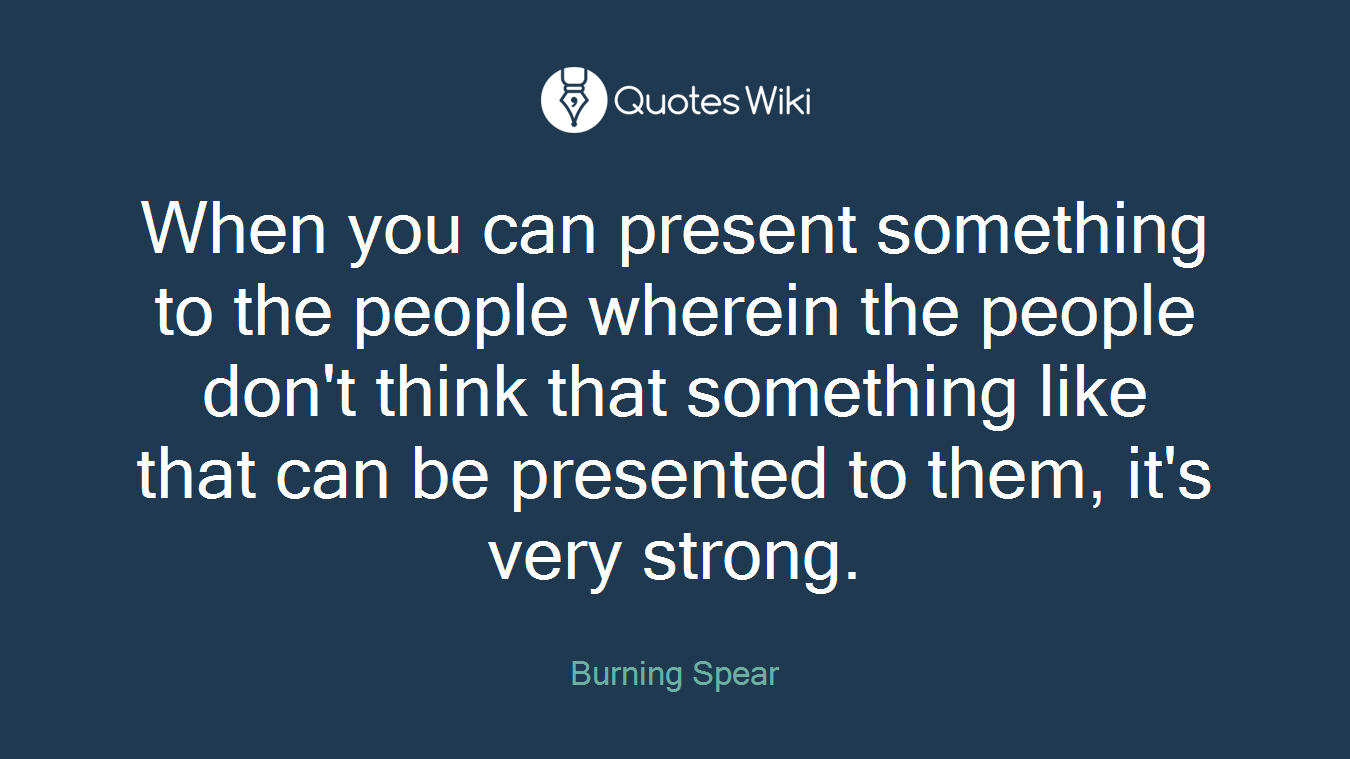When you can present something to the people wherein the people don't think that something like that can be presented to them, it's very strong.