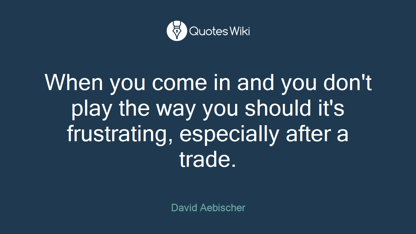 When you come in and you don't play the way you should it's frustrating, especially after a trade.