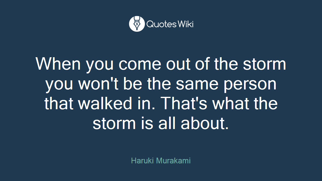 When you come out of the storm you won't be the same person that walked in. That's what the storm is all about.