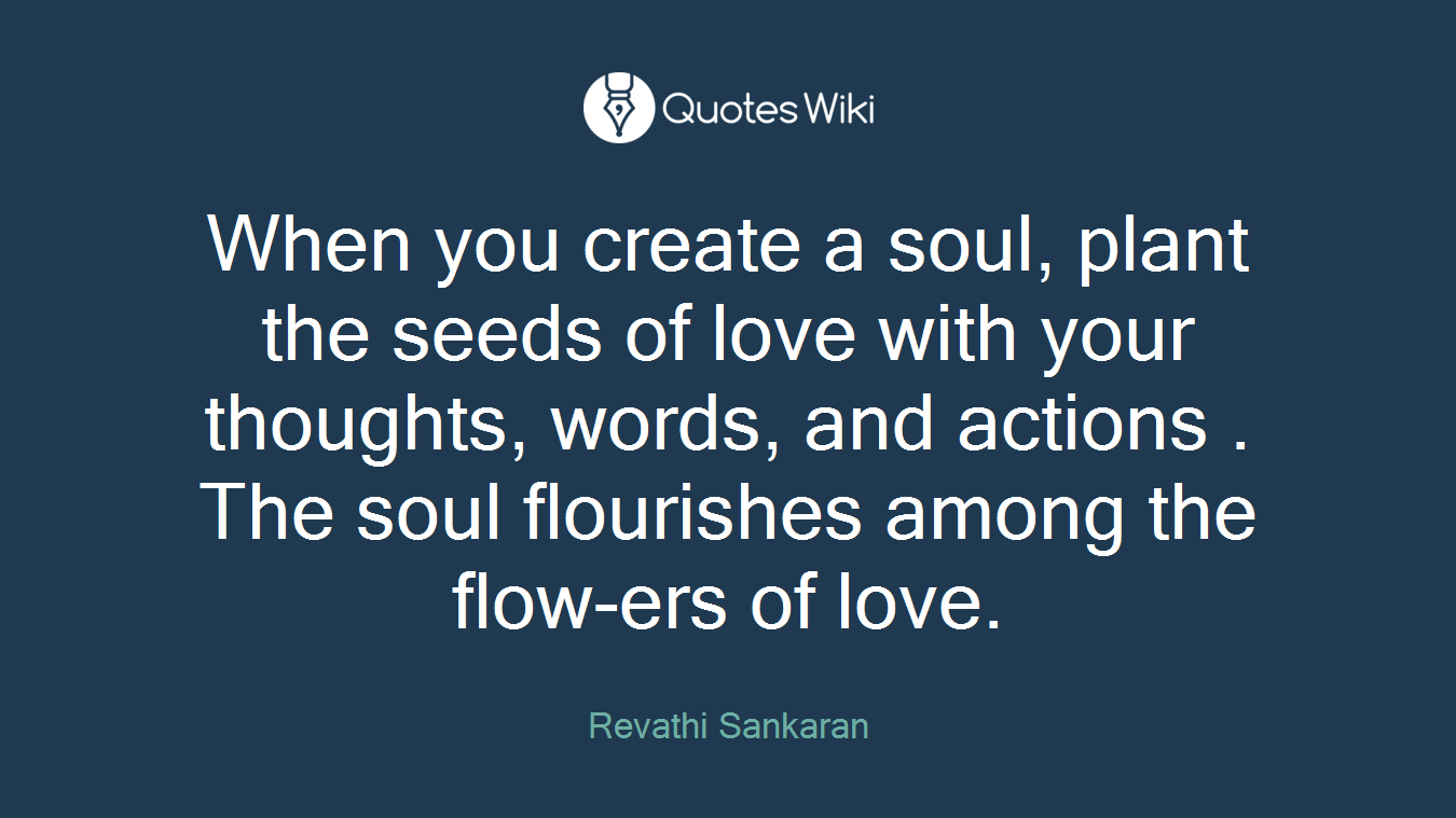 When you create a soul, plant the seeds of love with your thoughts, words, and actions . The soul flourishes among the flow-ers of love.
