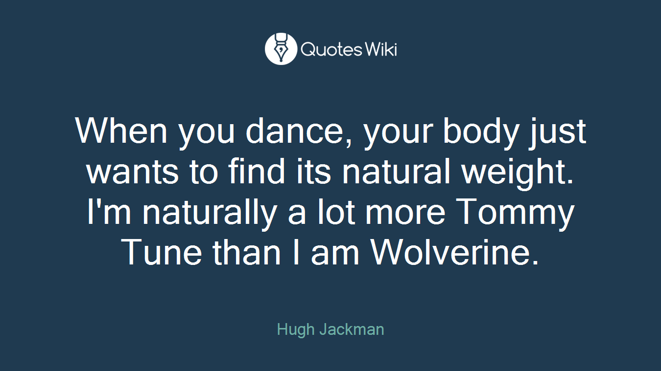 When you dance, your body just wants to find its natural weight. I'm naturally a lot more Tommy Tune than I am Wolverine.
