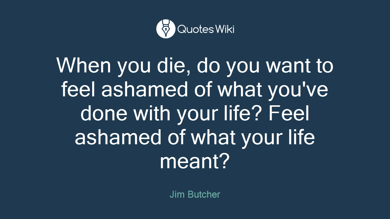When you die, do you want to feel ashamed of what you've done with your life? Feel ashamed of what your life meant?