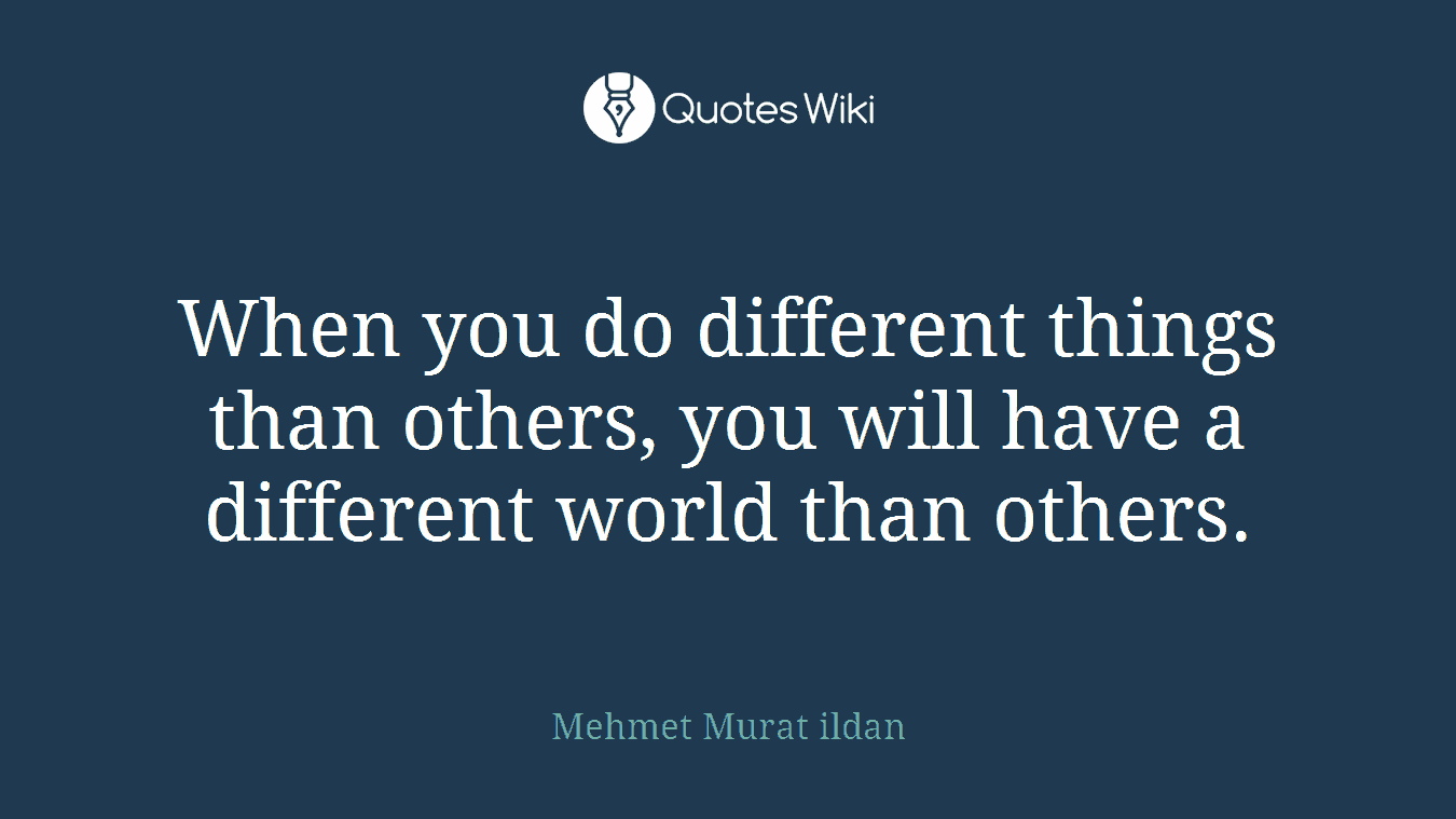When you do different things than others, you will have a different world than others.