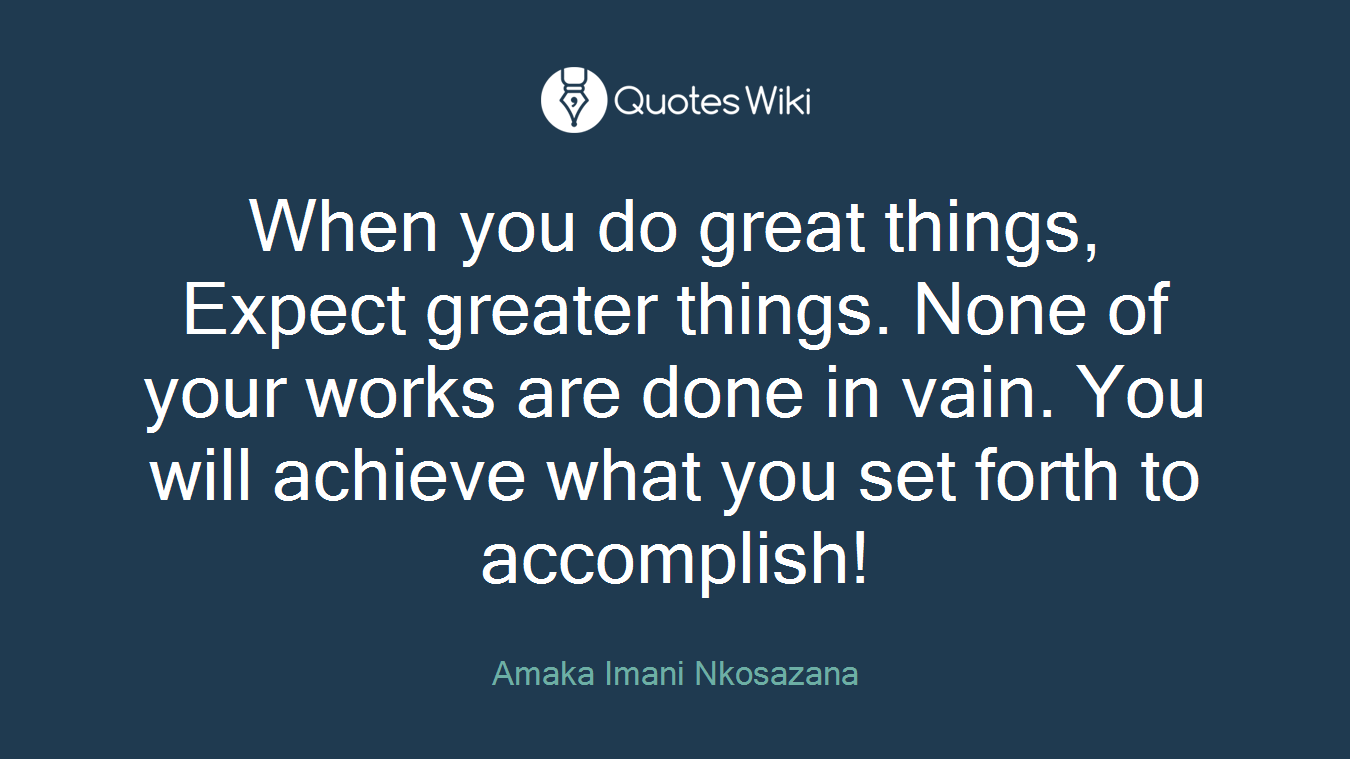 When you do great things, Expect greater things. None of your works are done in vain. You will achieve what you set forth to accomplish!