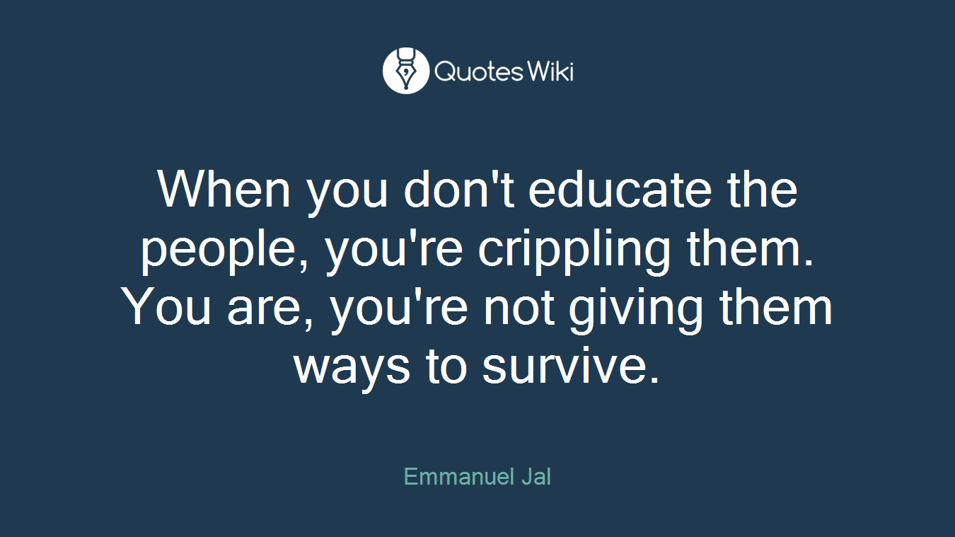 When you don't educate the people, you're crippling them. You are, you're not giving them ways to survive.