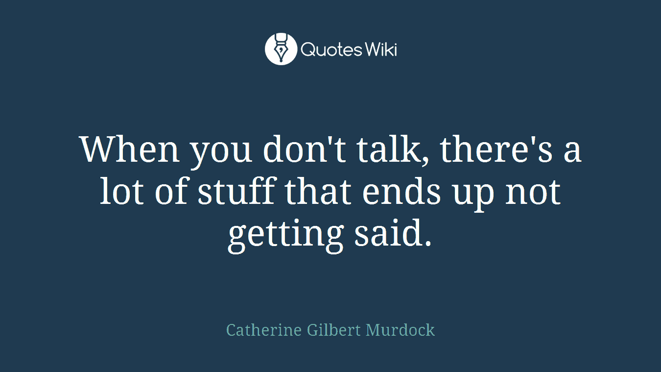 When you don't talk, there's a lot of stuff that ends up not getting said.