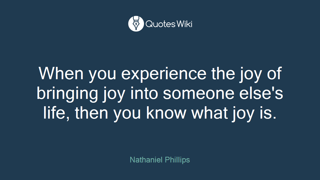 When you experience the joy of bringing joy into someone else's life, then you know what joy is.