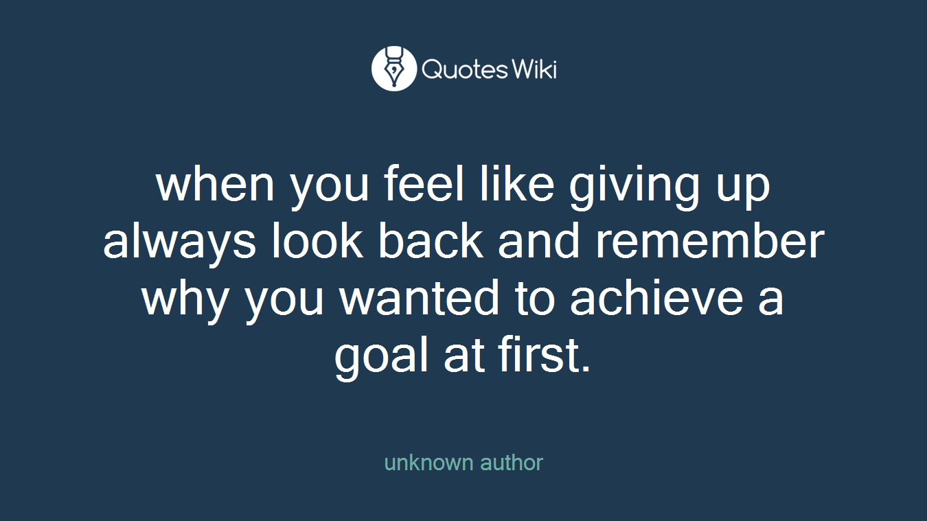 when you feel like giving up always look back and remember why you wanted to achieve a goal at first.