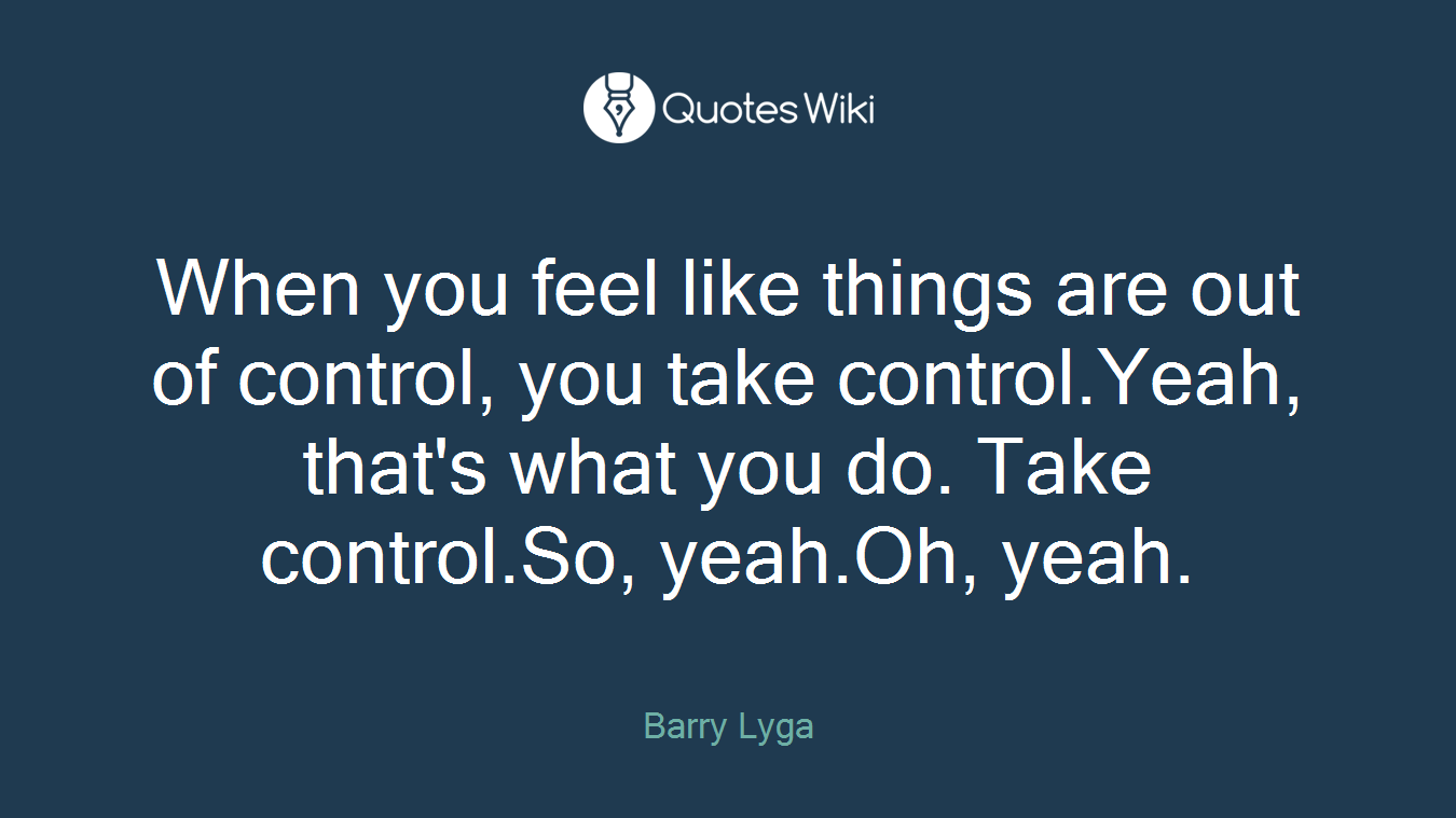 When you feel like things are out of control, you take control.Yeah, that's what you do. Take control.So, yeah.Oh, yeah.