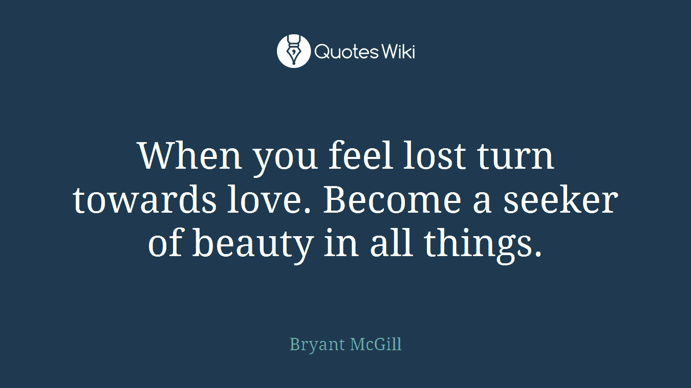 When you feel lost turn towards love. Become a seeker of beauty in all things.