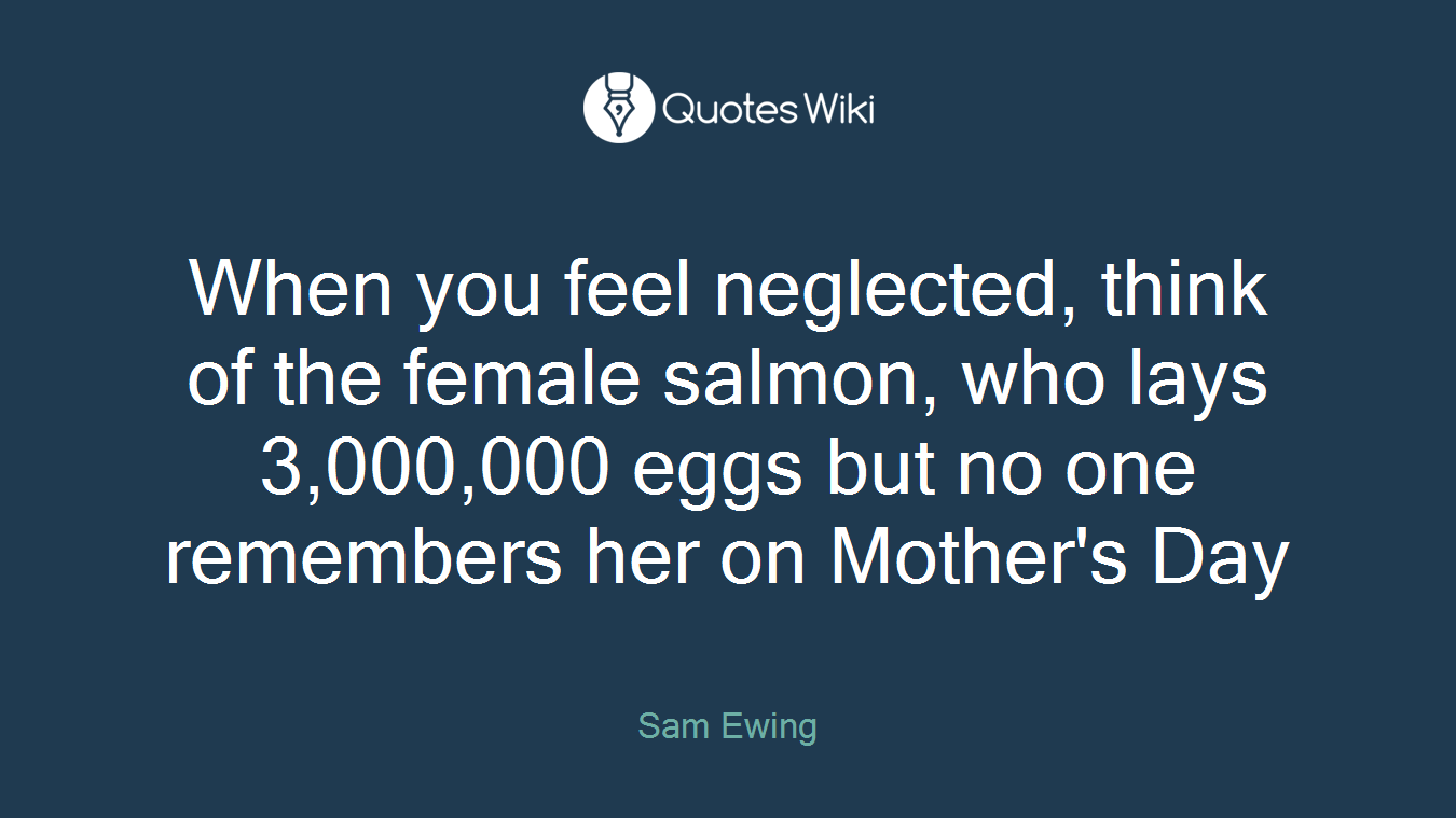 When you feel neglected, think of the female salmon, who lays 3,000,000 eggs but no one remembers her on Mother's Day