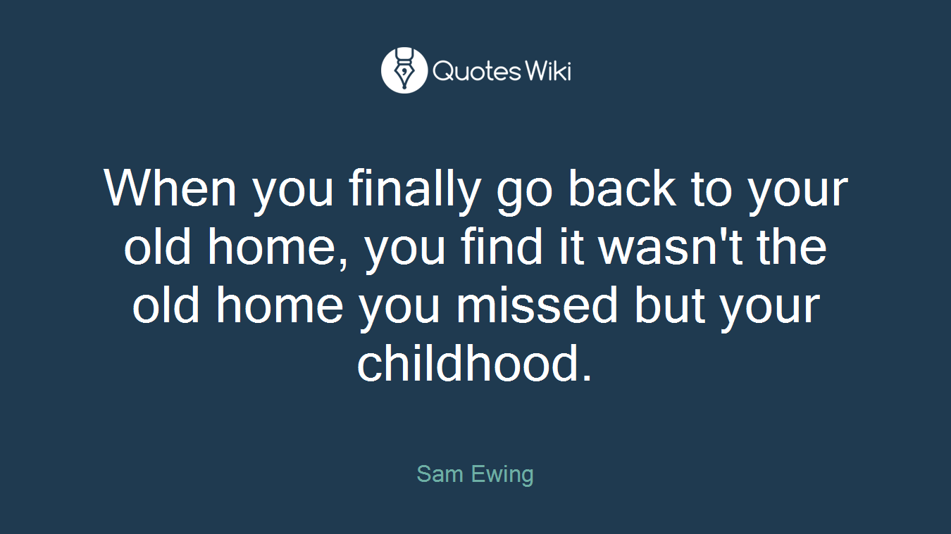 When you finally go back to your old home, you find it wasn't the old home you missed but your childhood.