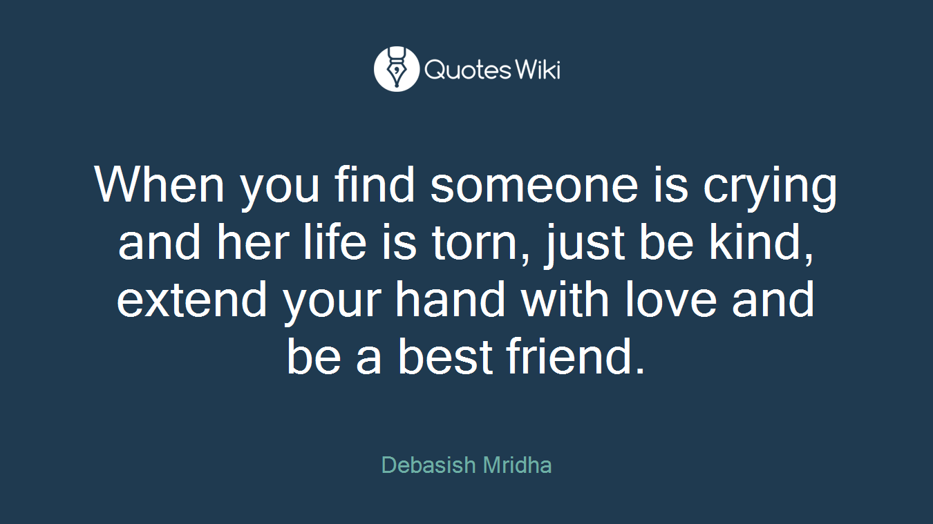 When you find someone is crying and her life is torn, just be kind, extend your hand with love and be a best friend.
