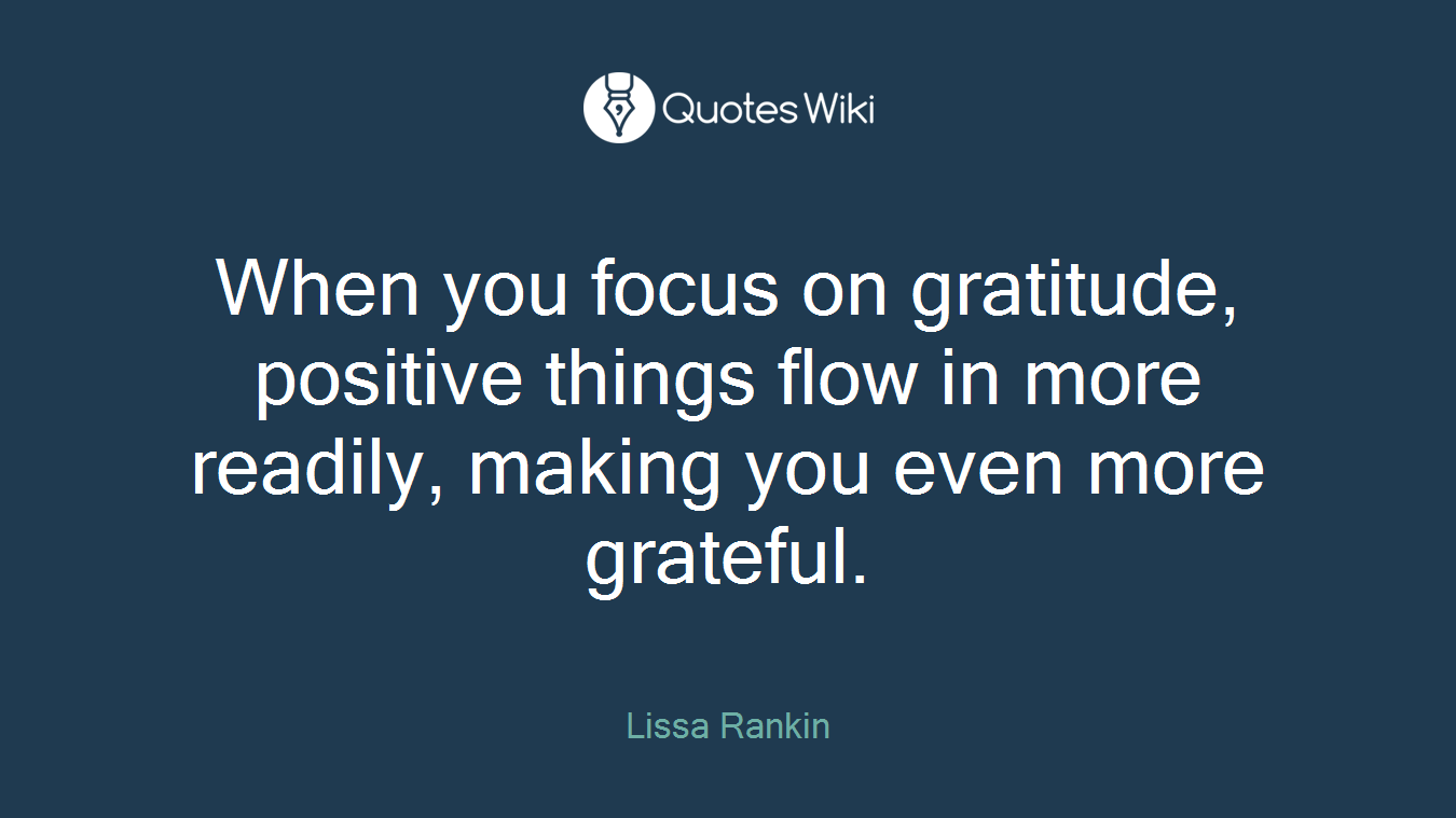 When you focus on gratitude, positive things flow in more readily, making you even more grateful.