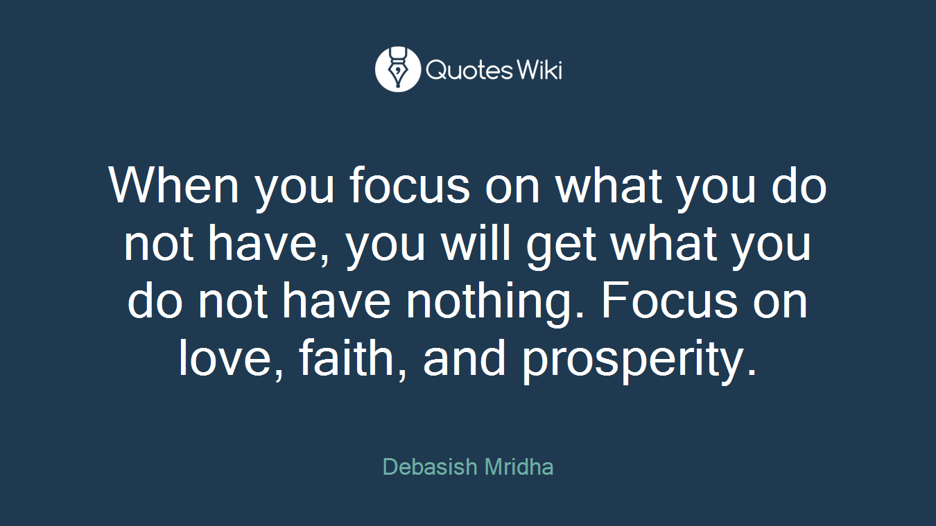 When you focus on what you do not have, you will get what you do not have nothing. Focus on love, faith, and prosperity.