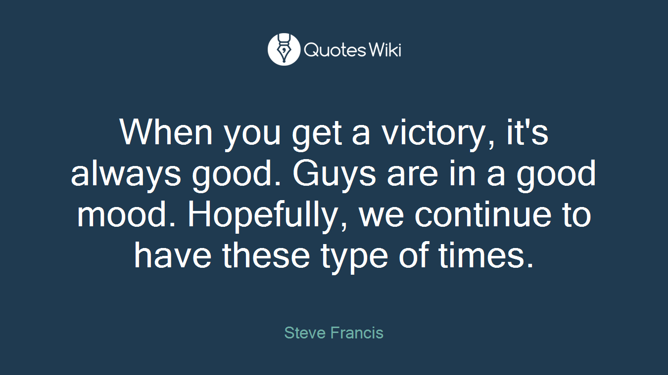 When you get a victory, it's always good. Guys are in a good mood. Hopefully, we continue to have these type of times.
