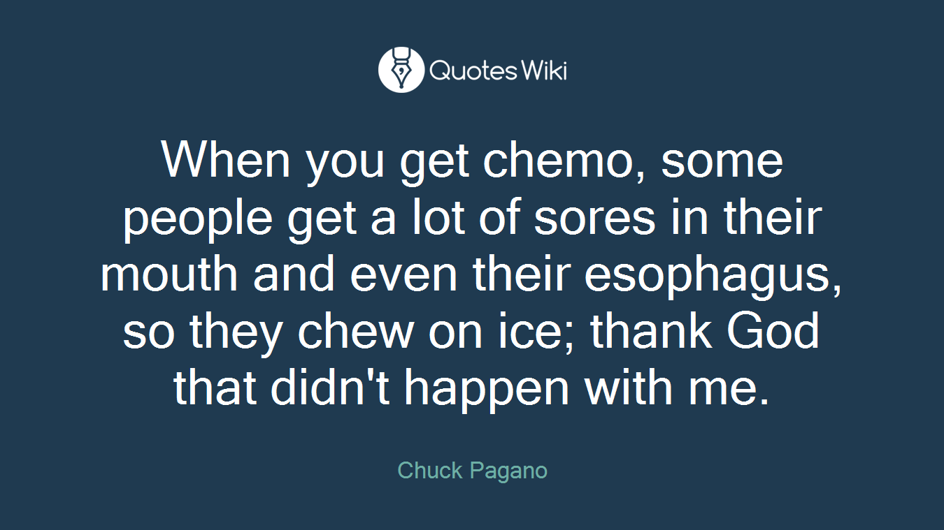 When you get chemo, some people get a lot of sores in their mouth and even their esophagus, so they chew on ice; thank God that didn't happen with me.