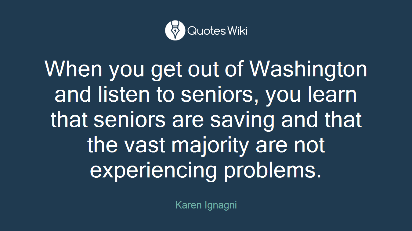 When you get out of Washington and listen to seniors, you learn that seniors are saving and that the vast majority are not experiencing problems.