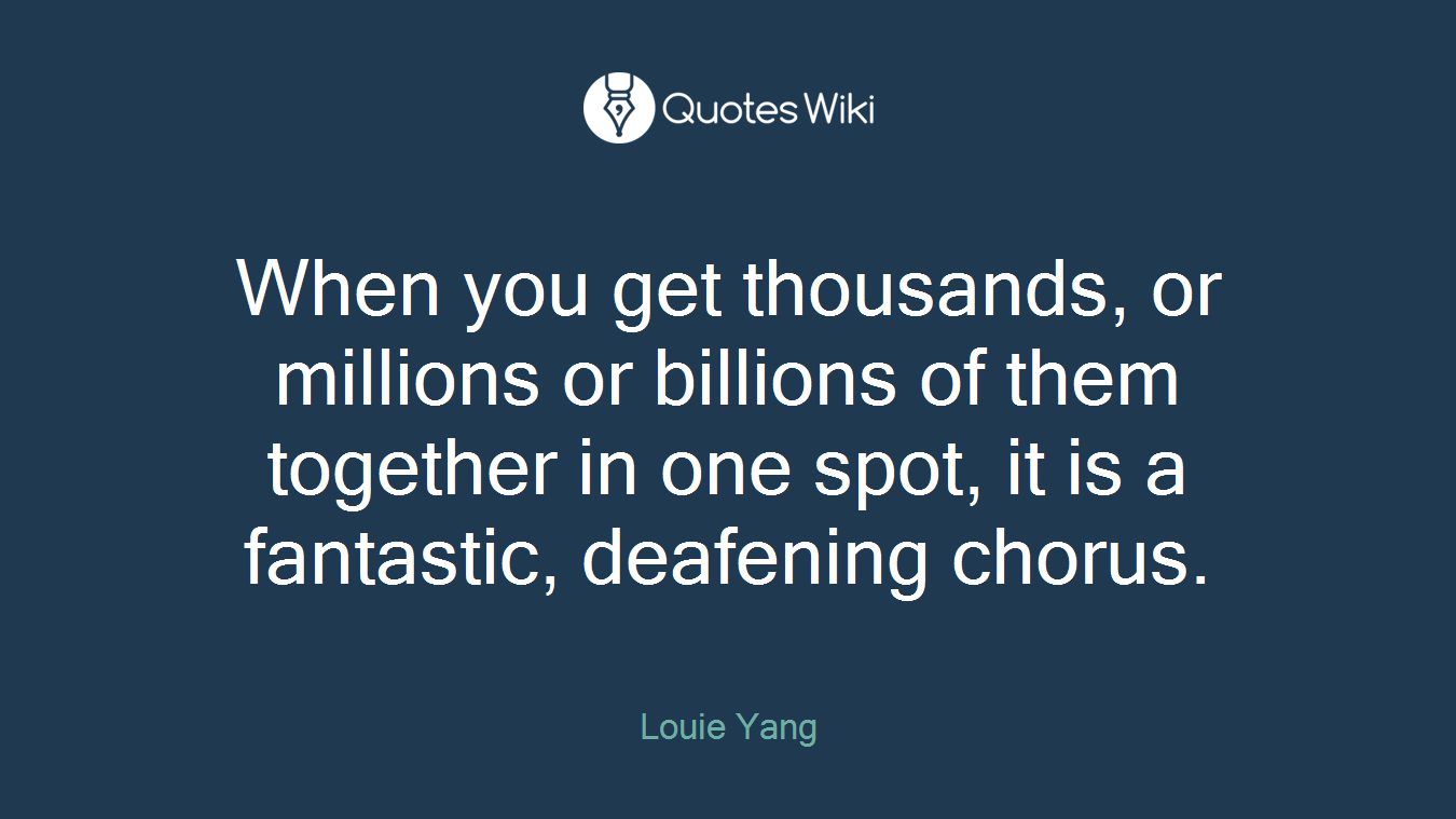 When you get thousands, or millions or billions of them together in one spot, it is a fantastic, deafening chorus.