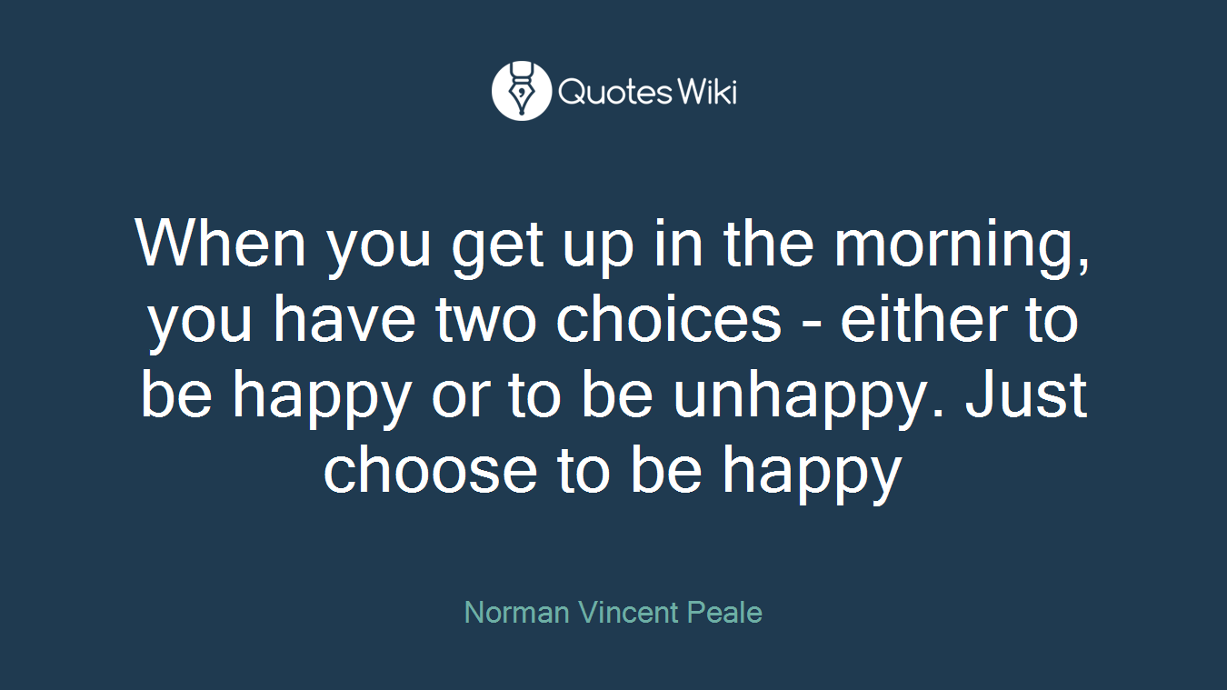 When you get up in the morning, you have two choices - either to be happy or to be unhappy. Just choose to be happy