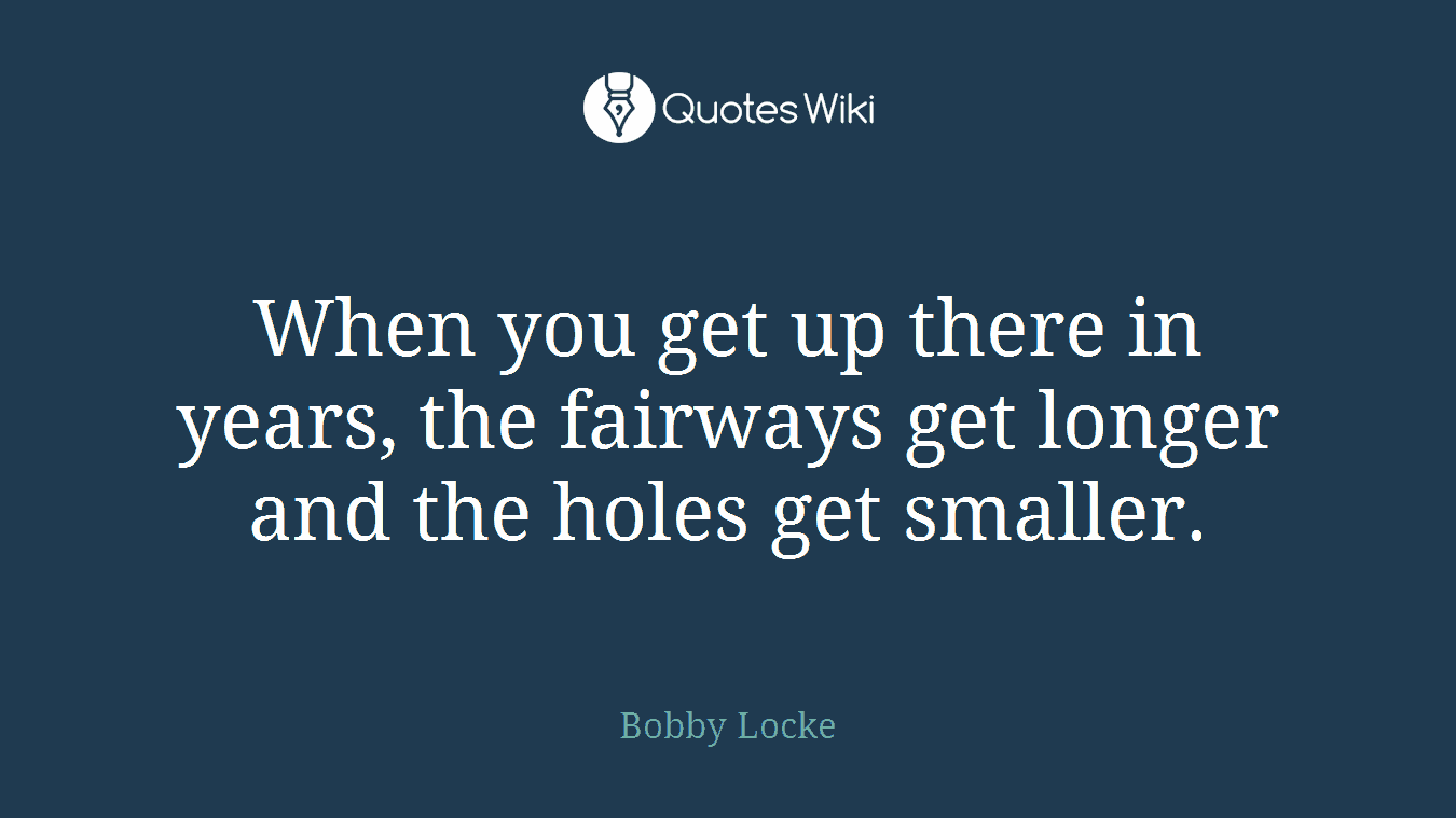 When you get up there in years, the fairways get longer and the holes get smaller.